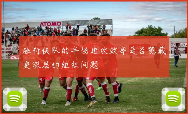 独行侠队的半场进攻效率是否隐藏更深层的组织问题