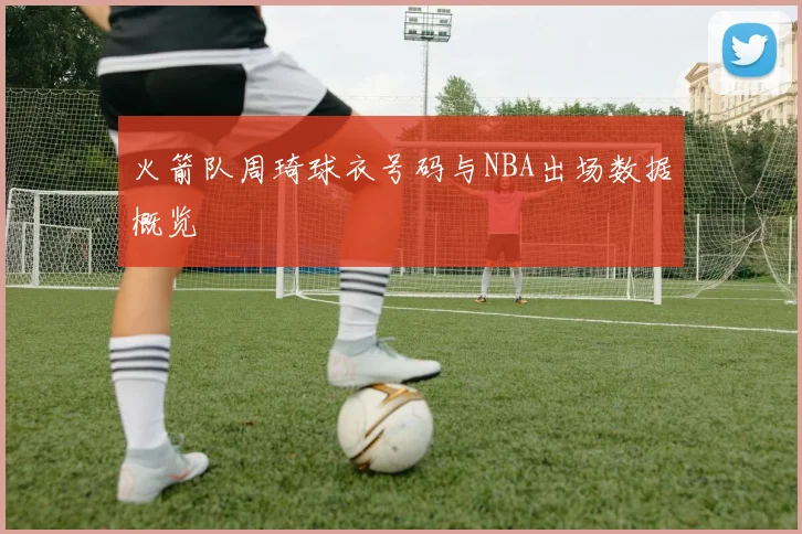 火箭队周琦球衣号码与NBA出场数据概览