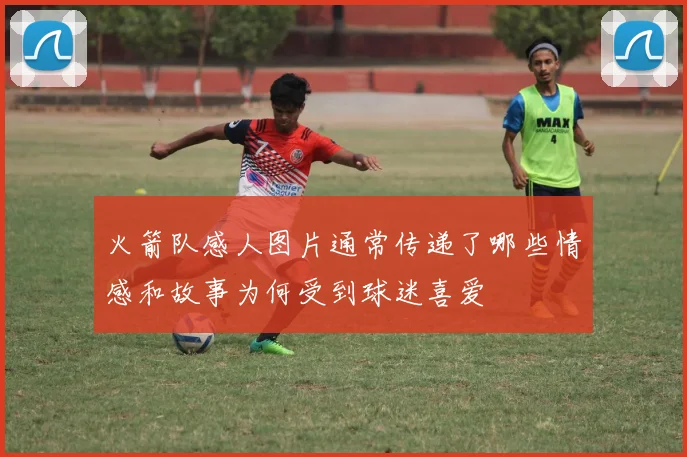 火箭队感人图片通常传递了哪些情感和故事为何受到球迷喜爱