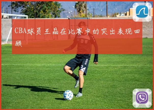 CBA球员王晶在比赛中的突出表现回顾