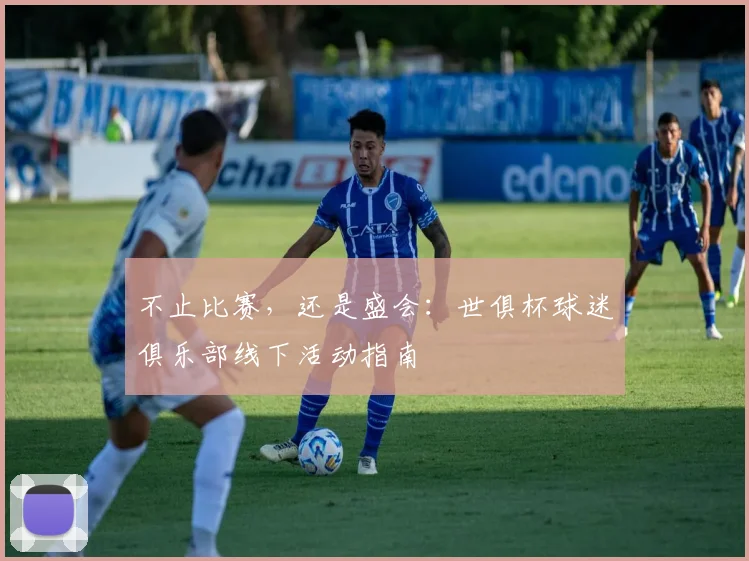 不止比赛，还是盛会：世俱杯球迷俱乐部线下活动指南